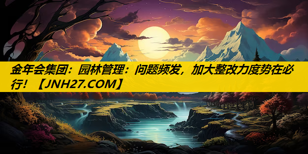 园林管理：问题频发，加大整改力度势在必行！